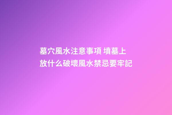 墓穴風水注意事項 墳墓上放什么破壞風水禁忌要牢記